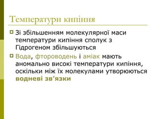 Температури кипіння
 Зі збільшенням молекулярної маси
температури кипіння сполук з
Гідрогеном збільшуються
 Вода, фтороводень і аміак мають
аномально високі температури кипіння,
оскільки між їх молекулами утворюються
водневі зв’язки
 