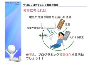 ©2016- Naoki	Kato,	IML
at	TGU
今日のプログラミング教育の背景
素直に考えれば
を考え，プログラミングで実体化する活動
でしょう！！
電気の性質や働きを利用した道具
室温
人による設定
を条件として
風量が変化する
 
