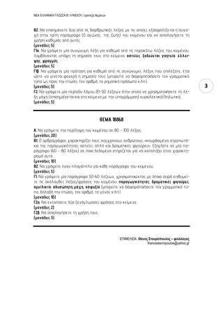 ΝΕΑ ΕΛΛΗΝΙΚΗ ΓΛΩΣΣΑ Β’ ΛΥΚΕΙΟΥ | τράπεζα θεμάτων
3
B2. Να επισημάνετε δύο από τις διαρθρωτικές λέξεις με τις οποίες εξασφαλίζεται η συνο-
χή στην τρίτη παράγραφο (Ο αγώνας... της ζωής) του κειμένου και να αιτιολογήσετε τη
χρήση καθεμιάς από αυτές.
(μονάδες 5)
Γ1α. Να γράψετε μία συνώνυμη λέξη για καθεμιά από τις παρακάτω λέξεις του κειμένου,
λαμβάνοντας υπόψη τη σημασία τους στο κείμενο: αστείες, ξοδεύεται, γοητεία, έλλει-
ψης, φραγμός.
(μονάδες 5)
Γ1β. Να γράψετε μία πρόταση για καθεμιά από τις συνώνυμες λέξεις που επιλέξατε, έτσι
ώστε να γίνεται φανερή η σημασία τους (μπορείτε να διαφοροποιήσετε τον γραμματικό
τύπο ως προς την πτώση, τον αριθμό, το ρηματικό πρόσωπο κ.λπ.).
(μονάδες 5)
Γ2. Να γράψετε μία περίοδο λόγου 20-30 λέξεων στην οποία να χρησιμοποιήσετε τη λέ-
ξη μάχη (επισημαίνεται και στο κείμενο με την υπογράμμιση) κυριολεκτικά/δηλωτικά.
(μονάδες 5)
ΘΕΜΑ 18868
Α. Να γράψετε την περίληψη του κειμένου σε 80 – 100 λέξεις.
(μονάδες 20)
B1. Ο αρθρογράφος χαρακτηρίζει τους σύγχρονους ανθρώπους «κουρδισμένα στρατιωτά-
κια της παραγωγικότητας, αστείες αλλά και δραματικές φιγούρες». Εξηγήστε σε μία πα-
ράγραφο (60 – 80 λέξεις) σε ποια δεδομένα στηρίζεται, για να καταλήξει στον χαρακτη-
ρισμό αυτό.
(μονάδες 10)
B2. Να γράψετε έναν πλαγιότιτλο για κάθε παράγραφο του κειμένου.
(μονάδες 5)
Γ1. Να γράψετε μία παράγραφο 50-60 λέξεων, χρησιμοποιώντας με όποια σειρά επιθυμεί-
τε τις ακόλουθες λέξεις/φράσεις του κειμένου: παραγωγικότητας, δραματικές φιγούρες,
αμείλικτα, αδυσώπητη μάχη, ασφυξία (μπορείτε να διαφοροποιήσετε τον γραμματικό τύ-
πο, δηλαδή την πτώση, τον αριθμό, το γένος κ.λπ.).
(μονάδες 10)
Γ2α. Να εντοπίσετε δύο ξενόγλωσσες φράσεις στο κείμενο.
(μονάδες 2)
Γ2β. Να αιτιολογήσετε τη χρήση τους.
(μονάδες 3)
ΕΠΙΜΕΛΕΙΑ: Θάνος ΢τασρόποσλος – φιλόλογος
thanosstavropoulos@yahoo.gr
 