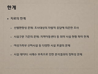 한계
• 자료의 한계
‣ 선별편향성 문제: 조사대상의 자발적 응답에 의존한 조사
‣ 시설구분 기준의 문제: 지역아동센터 등 취약 시설 현황 파악 한계
‣ 여성가족부 산하시설 등 다양한 시설 포괄의 문제
‣ 시설 데이터: 사례수 부족으로 인한 분석결과의 정확성 문제
 