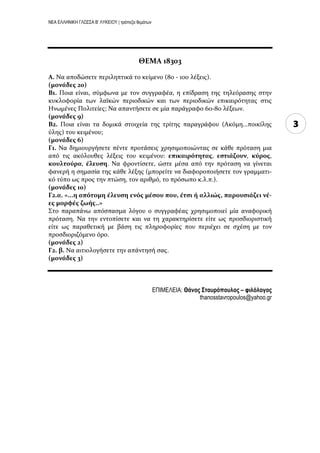 ΝΕΑ ΕΛΛΗΝΙΚΗ ΓΛΩΣΣΑ Β’ ΛΥΚΕΙΟΥ | τράπεζα θεμάτων
3
ΘΕΜΑ 18303
Α. Να αποδώςετε περιληπτικϊ το κεύμενο (80 - 100 λϋξεισ).
(μονϊδεσ 20)
Β1. Ποια εύναι, ςϑμφωνα με τον ςυγγραφϋα, η επύδραςη τησ τηλεϐραςησ ςτην
κυκλοφορύα των λαώκών περιοδικών και των περιοδικών επικαιρϐτητασ ςτισ
Ηνωμϋνεσ Πολιτεύεσ; Να απαντόςετε ςε μύα παρϊγραφο 60-80 λϋξεων.
(μονϊδεσ 9)
Β2. Ποια εύναι τα δομικϊ ςτοιχεύα τησ τρύτησ παραγρϊφου (Ακϐμη...ποικύλησ
ϑλησ) του κειμϋνου;
(μονϊδεσ 6)
Γ1. Να δημιουργόςετε πϋντε προτϊςεισ χρηςιμοποιώντασ ςε κϊθε πρϐταςη μια
απϐ τισ ακϐλουθεσ λϋξεισ του κειμϋνου: επικαιρότητασ, εςτιϊζουν, κύροσ,
κουλτούρα, ϋλευςη. Να φροντύςετε, ώςτε μϋςα απϐ την πρϐταςη να γύνεται
φανερό η ςημαςύα τησ κϊθε λϋξησ (μπορεύτε να διαφοροποιόςετε τον γραμματι-
κϐ τϑπο ωσ προσ την πτώςη, τον αριθμϐ, το πρϐςωπο κ.λ.π.).
(μονϊδεσ 10)
Γ2.α. «...η απότομη ϋλευςη ενόσ μϋςου που, ϋτςι ό αλλιώσ, παρουςιϊζει νϋ-
εσ μορφϋσ ζωόσ..»
΢το παραπϊνω απϐςπαςμα λϐγου ο ςυγγραφϋασ χρηςιμοποιεύ μύα αναφορικό
πρϐταςη. Να την εντοπύςετε και να τη χαρακτηρύςετε εύτε ωσ προςδιοριςτικό
εύτε ωσ παραθετικό με βϊςη τισ πληροφορύεσ που περιϋχει ςε ςχϋςη με τον
προςδιοριζϐμενο ϐρο.
(μονϊδεσ 2)
Γ2. β. Να αιτιολογόςετε την απϊντηςό ςασ.
(μονϊδεσ 3)
ΕΠΙΜΕΛΕΙΑ: Θάνος ΢τασρόποσλος – φιλόλογος
thanosstavropoulos@yahoo.gr
 