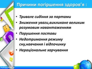 ProPowerPoint.Ru
Причини погіршення здоров’я :
• Тривале сидіння за партами
• Зниження уваги,викликане великим
розумовим навантаженням
• Порушення постави
• Недотримання режиму
сну,навчання і відпочинку
• Нераціональне харчування
 
