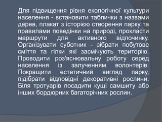 Для підвищення рівня екологічної культури
населення - встановити таблички з назвами
дерев, плакат з історією створення парку та
правилами поведінки на природі, прокласти
маршрути для активного відпочинку.
Організувати суботник - зібрати побутове
сміття та гілки які засмічують територію.
Проводити роз'яснювальну роботу серед
населення із залученням волонтерів.
Покращити естетичний вигляд парку,
підібрати відповідні декоративні рослини.
Біля тротуарів посадити кущі самшиту або
інших бордюрних багаторічних рослин.
 