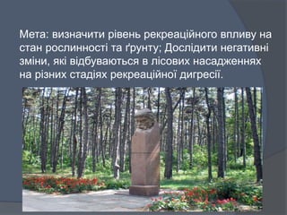 Мета: визначити рівень рекреаційного впливу на
стан рослинності та ґрунту; Дослідити негативні
зміни, які відбуваються в лісових насадженнях
на різних стадіях рекреаційної дигресії.
 