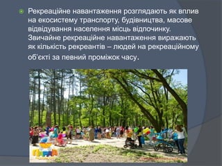  Рекреаційне навантаження розглядають як вплив
на екосистему транспорту, будівництва, масове
відвідування населення місць відпочинку.
Звичайне рекреаційне навантаження виражають
як кількість рекреантів – людей на рекреаційному
об’єкті за певний проміжок часу.
 
