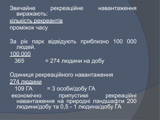 Звичайне рекреаційне навантаження
виражають:
кількість рекреантів
проміжок часу
За рік парк відвідують приблизно 100 000
людей.
100 000
365 = 274 людини на добу
Одиниця рекреаційного навантаження
274 людини
109 ГА = 3 особи/добу ГА
економічно припустимі рекреаційні
навантаження на природні ландшафти 200
людини/добу та 0,5 - 1 людина/добу ГА
 
