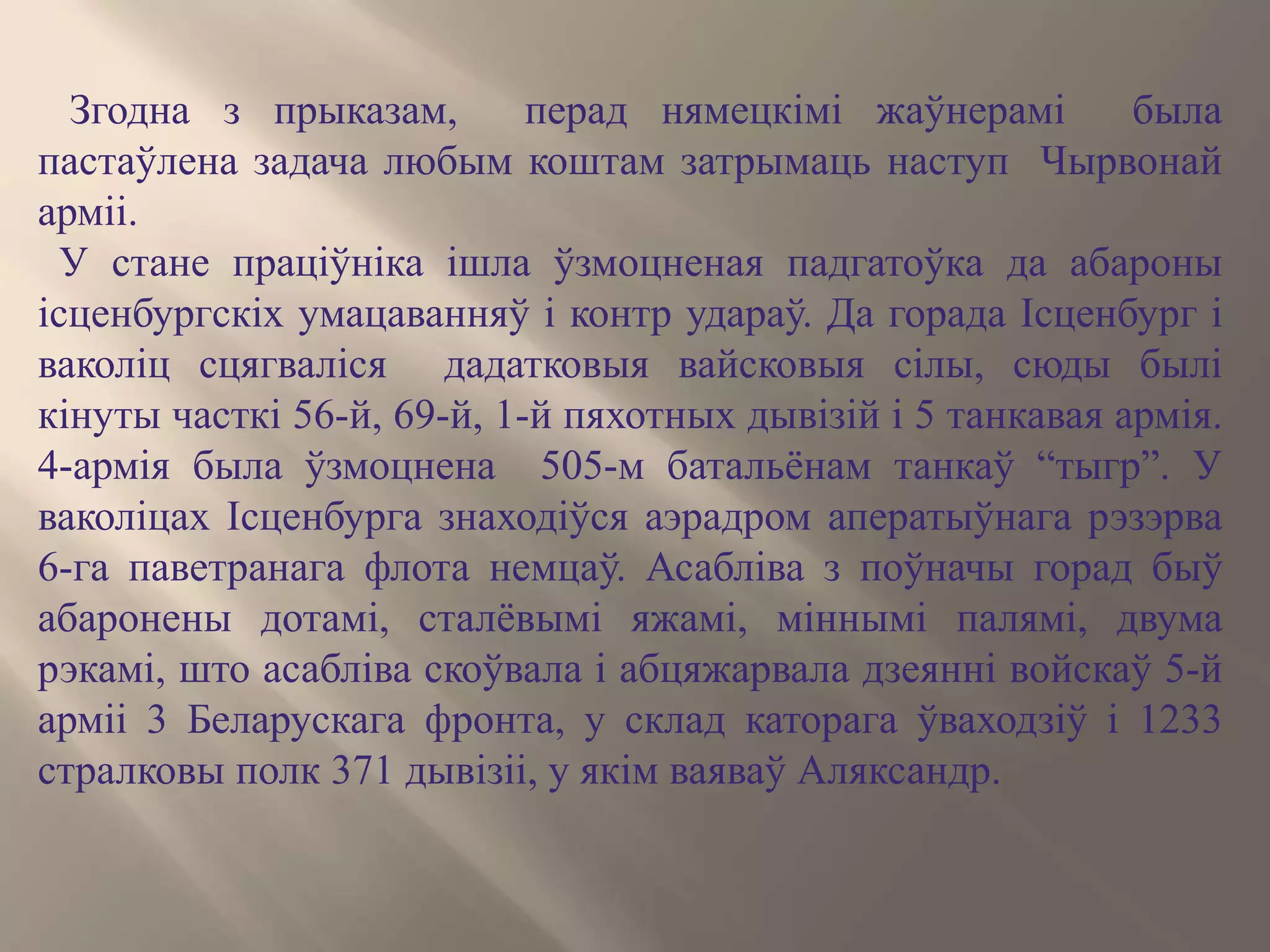 Згодна з прыказам, перад нямецкімі жаўнерамі была
пастаўлена задача любым коштам затрымаць наступ Чырвонай
арміі.
У стане праціўніка ішла ўзмоцненая падгатоўка да абароны
ісценбургскіх умацаванняў і контр удараў. Да горада Ісценбург і
ваколіц сцягваліся дадатковыя вайсковыя сілы, сюды былі
кінуты часткі 56-й, 69-й, 1-й пяхотных дывізій і 5 танкавая армія.
4-армія была ўзмоцнена 505-м батальёнам танкаў “тыгр”. У
ваколіцах Ісценбурга знаходіўся аэрадром аператыўнага рэзэрва
6-га паветранага флота немцаў. Асабліва з поўначы горад быў
абаронены дотамі, сталёвымі яжамі, міннымі палямі, двума
рэкамі, што асабліва скоўвала і абцяжарвала дзеянні войскаў 5-й
арміі 3 Беларускага фронта, у склад каторага ўваходзіў і 1233
стралковы полк 371 дывізіі, у якім ваяваў Аляксандр.
 