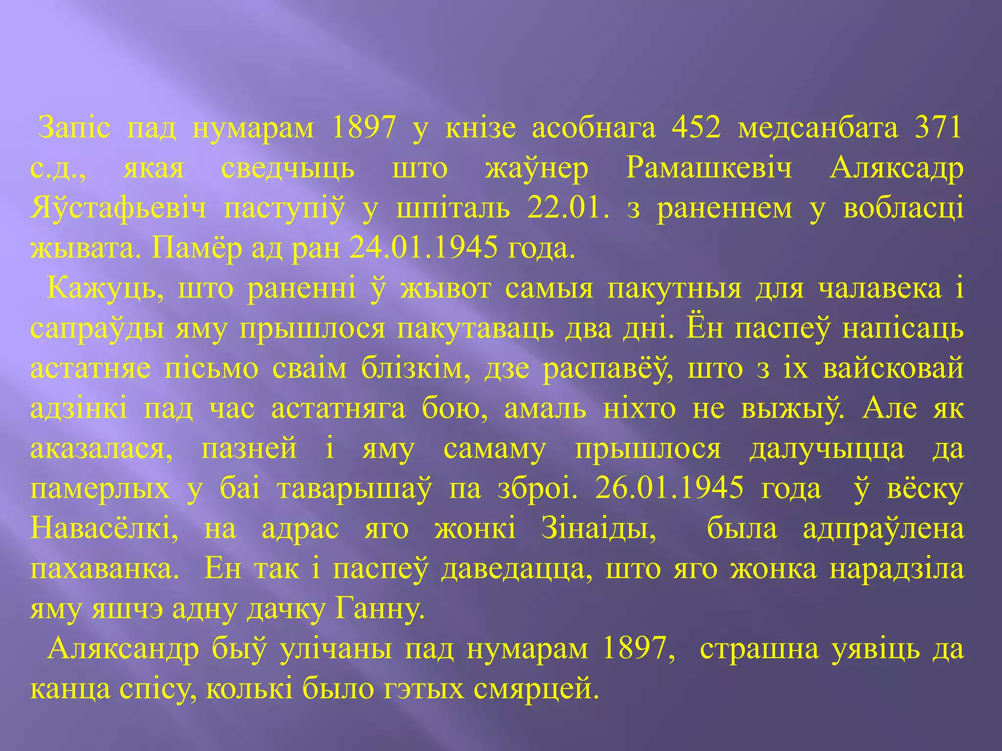 Запіс пад нумарам 1897 у кнізе асобнага 452 медсанбата 371
с.д., якая сведчыць што жаўнер Рамашкевіч Аляксадр
Яўстафьевіч паступіў у шпіталь 22.01. з раненнем у вобласці
жывата. Памёр ад ран 24.01.1945 года.
Кажуць, што раненні ў жывот самыя пакутныя для чалавека і
сапраўды яму прышлося пакутаваць два дні. Ён паспеў напісаць
астатняе пісьмо сваім блізкім, дзе распавёў, што з іх вайсковай
адзінкі пад час астатняга бою, амаль ніхто не выжыў. Але як
аказалася, пазней і яму самаму прышлося далучыцца да
памерлых у баі таварышаў па зброі. 26.01.1945 года ў вёску
Навасёлкі, на адрас яго жонкі Зінаіды, была адпраўлена
пахаванка. Ен так і паспеў даведацца, што яго жонка нарадзіла
яму яшчэ адну дачку Ганну.
Аляксандр быў улічаны пад нумарам 1897, страшна уявіць да
канца спісу, колькі было гэтых смярцей.
 
