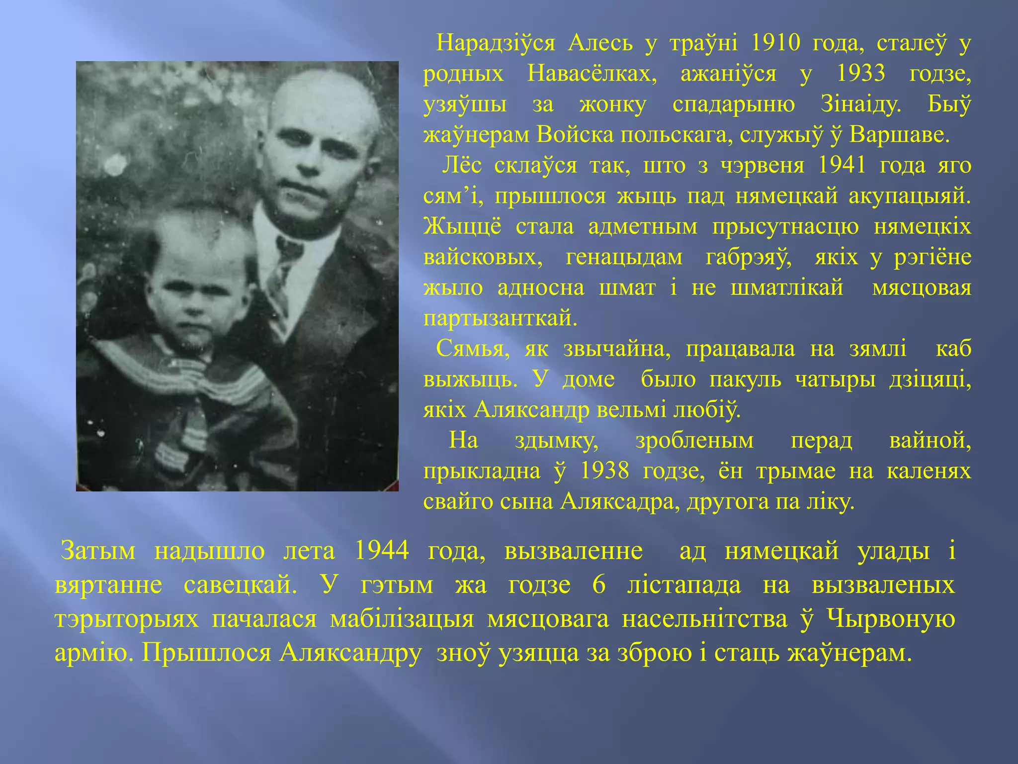 Нарадзіўся Алесь у траўні 1910 года, сталеў у
родных Навасёлках, ажаніўся у 1933 годзе,
узяўшы за жонку спадарыню Зінаіду. Быў
жаўнерам Войска польскага, служыў ў Варшаве.
Лёс склаўся так, што з чэрвеня 1941 года яго
сям’і, прышлося жыць пад нямецкай акупацыяй.
Жыццё стала адметным прысутнасцю нямецкіх
вайсковых, генацыдам габрэяў, якіх у рэгіёне
жыло адносна шмат і не шматлікай мясцовая
партызанткай.
Сямья, як звычайна, працавала на зямлі каб
выжыць. У доме было пакуль чатыры дзіцяці,
якіх Аляксандр вельмі любіў.
На здымку, зробленым перад вайной,
прыкладна ў 1938 годзе, ён трымае на каленях
свайго сына Аляксадра, другога па ліку.
Затым надышло лета 1944 года, вызваленне ад нямецкай улады і
вяртанне савецкай. У гэтым жа годзе 6 лістапада на вызваленых
тэрыторыях пачалася мабілізацыя мясцовага насельнітства ў Чырвоную
армію. Прышлося Аляксандру зноў узяцца за зброю і стаць жаўнерам.
 
