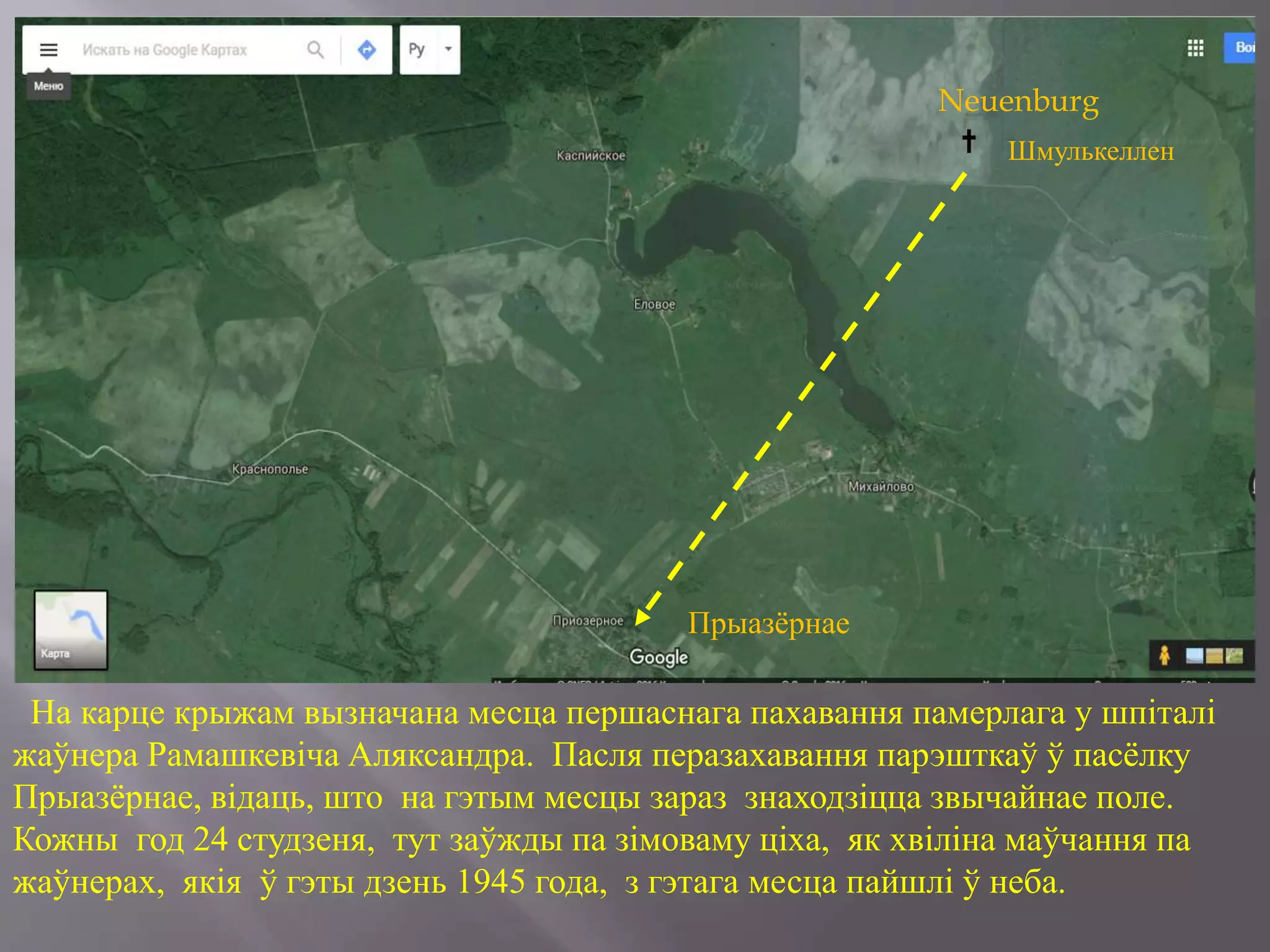На карце крыжам вызначана месца першаснага пахавання памерлага у шпіталі
жаўнера Рамашкевіча Аляксандра. Пасля перазахавання парэшткаў ў пасёлку
Прыазёрнае, відаць, што на гэтым месцы зараз знаходзіцца звычайнае поле.
Кожны год 24 студзеня, тут заўжды па зімоваму ціха, як хвіліна маўчання па
жаўнерах, якія ў гэты дзень 1945 года, з гэтага месца пайшлі ў неба.
Шмулькеллен
Прыазёрнае
Neuenburg
 