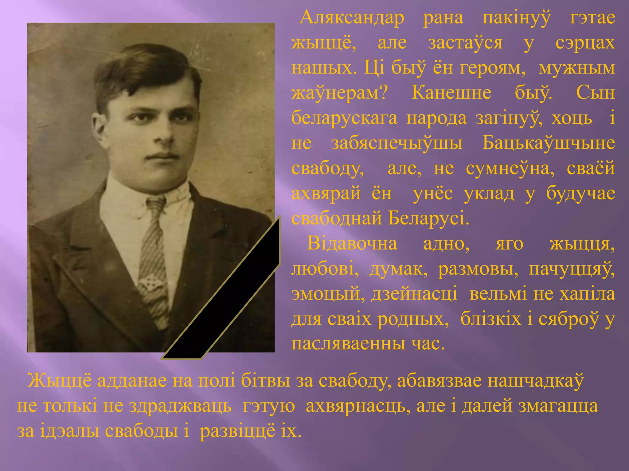 Аляксандар рана пакінуў гэтае
жыццё, але застаўся у сэрцах
нашых. Ці быў ён героям, мужным
жаўнерам? Канешне быў. Сын
беларускага народа загінуў, хоць і
не забяспечыўшы Бацькаўшчыне
свабоду, але, не сумнеўна, сваёй
ахвярай ён унёс уклад у будучае
свабоднай Беларусі.
Відавочна адно, яго жыцця,
любові, думак, размовы, пачуццяў,
эмоцый, дзейнасці вельмі не хапіла
для сваіх родных, блізкіх і сяброў у
паcляваенны час.
Жыццё адданае на полі бітвы за свабоду, абавязвае нашчадкаў
не толькі не здраджваць гэтую ахвярнасць, але і далей змагацца
за ідэалы свабоды і развіццё іх.
 