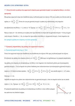 ΘΕΩΡΙΑ ΣΤΟ ΑΡΜΟΝΙΚΟ ΚΥΜΑ
ΔΟΥΚΑΤΖΗΣ ΒΑΣΙΛΗΣ – ΦΥΣΙΚΟΣ 6972 112 712, 6975260623 W.U. 10
 Είναι δυνατόν η φάση ενός αρμονικού κύματος μια χρονική στιγμή t για ορισμένη δέση x1 να είναι
αρνητική;
Θεωρούμε αρμονικό κύμα που διαδίδεται προς τη θετική φορά του άξονα x′Ox και η φάση του δίνεται από τη
σχέση
t x
2 . Έστω ότι για μια χρονική στιγμή t η φάση της ταλάντωσης ενός σημείου
που βρίσκεται στη θέση x = x1 είναι φ < 0. Έχουμε: 1 1
1 1
x xt t t
2 0 0 x x t
Όμως ο όρος υt = Δx ισούται με το μήκος που έχει διανύσει το κύμα από τη χρονική στιγμή t = 0 έως τη χρο-
νική στιγμή t. Επειδή x1 > Δx, το κύμα δεν έχει φτάσει στη θέση x1 τη χρονική στιγμή t. Αυτό σημαίνει ότι
δεν μπορεί η φάση του κύματος να είναι αρνητική.
 Γραφικές παραστάσεις της φάσης του αρμονικού κύματος
α. Γραφική παράσταση της φ = f(x)
Έστω ένα αρμονικό κύμα που διαδίδεται στη διεύθυνση του άξονα x′Ox προς τη θετική φορά του άξονα.
Η εξίσωση της φάσης του κύματος είναι η
t x
2 .Θέλουμε να σχεδιάσουμε τη γραφική παράσταση
της φάσης του κύματος σε συνάρτηση με τη θέση x των σημείων του ελαστικού μέσου μια συγκεκριμένη
χρονική στιγμή t1. Για τα σημεία του μέσου διάδοσης που ταλαντώνονται τη συγκεκριμένη χρονική στιγμή t1
ισχύει φ ≥ 0. Κατά συνέπεια πρέπει: 1 1t tx
0
x xt
2 0 και επειδή ισχύει λ = υΤ, κατα-
λήγουμε: x ≤ υt1
Δηλαδή τα σημεία του μέσου που ταλαντώνονται τη χρονική στιγμή t1 είναι τα σημεία εκείνα για τα οποία
ισχύει x ≤ υt1. Έχουμε: 1t x
2 2 2
t x
με 0 ≤ x ≤ υt1
Η γραφική παράσταση της φάσης σε συνάρτηση με τη θέση x είναι ευθεία γραμμή
και φαίνεται στο διπλανό σχήμα.
φ
x1 = υt10
t = t1
T
2πt1
x
 