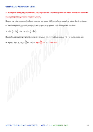 ΘΕΩΡΙΑ ΣΤΟ ΑΡΜΟΝΙΚΟ ΚΥΜΑ
ΔΟΥΚΑΤΖΗΣ ΒΑΣΙΛΗΣ – ΦΥΣΙΚΟΣ 6972 112 712, 6975260623 W.U. 14
 Μεταβολή φάσης της ταλάντωσης ενός σημείου του ελαστικού μέσου στο οποίο διαδίδεται αρμονικό
κύμα μεταξύ δύο χρονικών στιγμών t1 και t2
Η φάση της ταλάντωσης ενός υλικού σημείου του μέσου διάδοσης εξαρτάται από το χρόνο. Κατά συνέπεια,
σε δύο διαφορετικές χρονικές στιγμές t1 και t2 (με t1 < t2) η φάση είναι διαφορετική και είναι:
1
1
t x
2 2 και 2
2
t x
2 2
Η μεταβολή της φάσης της ταλάντωσης του σημείου στη χρονική διάρκεια Δt = t2 – t1 υπολογίζεται από
τη σχέση: 2 1 2 1
2
(t t )
2π
Δφ = ΔT
T
ή Δφ = ω·Δt
 