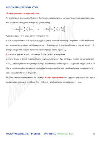 ΘΕΩΡΙΑ ΣΤΟ ΑΡΜΟΝΙΚΟ ΚΥΜΑ
ΔΟΥΚΑΤΖΗΣ ΒΑΣΙΛΗΣ – ΦΥΣΙΚΟΣ 6972 112 712, 6975260623 W.U. 15
Η αρχική φάση σε ένα αρμονικό κύμα
Αν η ταλάντωση του σημείου Ο, που το θεωρούμε ως αρχή μέτρησης των αποστάσεων, έχει αρχική φάση φ0,
τότε η εξίσωση του αρμονικού κύματος έχει τη μορφή:
0
t x
y A 2 ή 0t x
y A 2
2
Αρχική φάση φ0 για το κύμα μπορεί να σημαίνει ότι:
α. είτε το σημείο Ο που το θεωρούμε ως αρχή μέτρησης των αποστάσεων έχει αρχίσει να εκτελεί ταλάντωση
πριν τη χρονική στιγμή που εμείς θεωρούμε ως t = 0, οπότε αυτό έχει ως αποτέλεσμα τη χρονική στιγμή t = 0
το κύμα να έχει ήδη διαδοθεί σε κάποια απόσταση πέρα από το σημείο Ο,
β. είτε ότι τη χρονική στιγμή t = 0 το κύμα δεν έχει φτάσει στο σημείο Ο,
γ. είτε το σημείο Ο ξεκινά να ταλαντώνεται τη χρονική στιγμή t = 0 με φορά προς τα κάτω και με ταχύτητα υ
= –υmax. Στην περίπτωση αυτή το κύμα δεν έχει διαδοθεί πέρα από το σημείο Ο τη χρονική στιγμή t = 0, αλλά
όλα τα σημεία του ελαστικού μέσου στα οποία φτάνει το κύμα ξεκινούν να ταλαντώνονται με φορά προς τα
κάτω (όπως δηλαδή και το σημείο Ο).
Με βάση τα παραπάνω προκύπτει ότι ένα κύμα δεν έχει αρχική φάση όταν τη χρονική στιγμή t = 0 το σημείο
που βρίσκεται στην αρχή του άξονα O(x = 0) ξεκινά να ταλαντώνεται με ταχύτητα υ = + υmax.
 