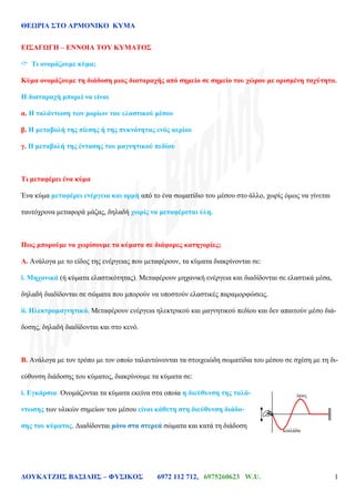 ΘΕΩΡΙΑ ΣΤΟ ΑΡΜΟΝΙΚΟ ΚΥΜΑ
ΔΟΥΚΑΤΖΗΣ ΒΑΣΙΛΗΣ – ΦΥΣΙΚΟΣ 6972 112 712, 6975260623 W.U. 1
ΕΙΣΑΓΩΓΗ – ΕΝΝΟΙΑ ΤΟΥ ΚΥΜΑΤΟΣ
 Τι ονομάζουμε κύμα;
Κύμα ονομάζουμε τη διάδοση μιας διαταραχής από σημείο σε σημείο του χώρου με ορισμένη ταχύτητα.
Η διαταραχή μπορεί να είναι
α. Η ταλάντωση των μορίων του ελαστικού μέσου
β. Η μεταβολή της πίεσης ή της πυκνότητας ενός αερίου
γ. Η μεταβολή της έντασης του μαγνητικού πεδίου
Τι μεταφέρει ένα κύμα
Ένα κύμα μεταφέρει ενέργεια και ορμή από το ένα σωματίδιο του μέσου στο άλλο, χωρίς όμως να γίνεται
ταυτόχρονα μεταφορά μάζας, δηλαδή χωρίς να μεταφέρεται ύλη.
Πως μπορούμε να χωρίσουμε τα κύματα σε διάφορες κατηγορίες;
Α. Ανάλογα με το είδος της ενέργειας που μεταφέρουν, τα κύματα διακρίνονται σε:
i. Μηχανικά (ή κύματα ελαστικότητας). Μεταφέρουν μηχανική ενέργεια και διαδίδονται σε ελαστικά μέσα,
δηλαδή διαδίδονται σε σώματα που μπορούν να υποστούν ελαστικές παραμορφώσεις.
ii. Ηλεκτρομαγνητικά. Μεταφέρουν ενέργεια ηλεκτρικού και μαγνητικού πεδίου και δεν απαιτούν μέσο διά-
δοσης, δηλαδή διαδίδονται και στο κενό.
Β. Ανάλογα με τον τρόπο με τον οποίο ταλαντώνονται τα στοιχειώδη σωματίδια του μέσου σε σχέση με τη δι-
εύθυνση διάδοσης του κύματος, διακρίνουμε τα κύματα σε:
i. Εγκάρσια. Ονομάζονται τα κύματα εκείνα στα οποία η διεύθυνση της ταλά-
ντωσης των υλικών σημείων του μέσου είναι κάθετη στη διεύθυνση διάδο-
σης του κύματος. Διαδίδονται μόνο στα στερεά σώματα και κατά τη διάδοση
όρος
κοιλάδα
 