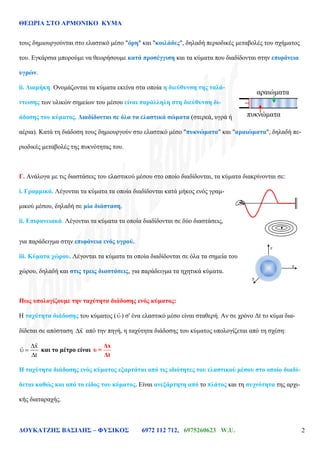 ΘΕΩΡΙΑ ΣΤΟ ΑΡΜΟΝΙΚΟ ΚΥΜΑ
ΔΟΥΚΑΤΖΗΣ ΒΑΣΙΛΗΣ – ΦΥΣΙΚΟΣ 6972 112 712, 6975260623 W.U. 2
τους δημιουργούνται στο ελαστικό μέσο "όρη" και "κοιλάδες", δηλαδή περιοδικές μεταβολές του σχήματος
του. Εγκάρσια μπορούμε να θεωρήσουμε κατά προσέγγιση και τα κύματα που διαδίδονται στην επιφάνεια
υγρών.
ii. Διαμήκη. Ονομάζονται τα κύματα εκείνα στα οποία η διεύθυνση της ταλά-
ντωσης των υλικών σημείων του μέσου είναι παράλληλη στη διεύθυνση δι-
άδοσης του κύματος. Διαδίδονται σε όλα τα ελαστικά σώματα (στερεά, υγρά ή
αέρια). Κατά τη διάδοση τους δημιουργούν στο ελαστικό μέσο "πυκνώματα" και "αραιώματα", δηλαδή πε-
ριοδικές μεταβολές της πυκνότητας του.
Γ. Ανάλογα με τις διαστάσεις του ελαστικού μέσου στο οποίο διαδίδονται, τα κύματα διακρίνονται σε:
i. Γραμμικά. Λέγονται τα κύματα τα οποία διαδίδονται κατά μήκος ενός γραμ-
μικού μέσου, δηλαδή σε μία διάσταση.
ii. Επιφανειακά. Λέγονται τα κύματα τα οποία διαδίδονται σε δύο διαστάσεις,
για παράδειγμα στην επιφάνεια ενός υγρού.
iii. Κύματα χώρου. Λέγονται τα κύματα τα οποία διαδίδονται σε όλα τα σημεία του
χώρου, δηλαδή και στις τρεις διαστάσεις, για παράδειγμα τα ηχητικά κύματα.
Πως υπολογίζουμε την ταχύτητα διάδοσης ενός κύματος:
Η ταχύτητα διάδοσης του κύματος ( ) σ' ένα ελαστικό μέσο είναι σταθερή. Αν σε χρόνο Δt το κύμα δια-
δίδεται σε απόσταση x από την πηγή, η ταχύτητα διάδοσης του κύματος υπολογίζεται από τη σχέση:
x
t
και το μέτρο είναι
Δx
υ =
Δt
Η ταχύτητα διάδοσης ενός κύματος εξαρτάται από τις ιδιότητες του ελαστικού μέσου στο οποίο διαδί-
δεται καθώς και από το είδος του κύματος. Είναι ανεξάρτητη από το πλάτος και τη συχνότητα της αρχι-
κής διαταραχής.
αραιώματα
πυκνώματα
.
x
y
z
 