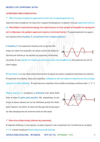 ΘΕΩΡΙΑ ΣΤΟ ΑΡΜΟΝΙΚΟ ΚΥΜΑ
ΔΟΥΚΑΤΖΗΣ ΒΑΣΙΛΗΣ – ΦΥΣΙΚΟΣ 6972 112 712, 6975260623 W.U. 3
ΑΡΜΟΝΙΚΟ ΜΗΧΑΝΙΚΟ ΚΥΜΑ
 Πότε ένα κύμα ονομάζεται αρμονικό και ποια είναι τα χαρακτηριστικά του;
Αρμονικό κύμα ονομάζεται ένα κύμα όταν η αρχική διαταραχή που το παράγει είναι μια αρμονική ταλάντω-
ση. Οποιαδήποτε κυματική διαταραχή, όσο περίπλοκη και αν είναι, μπορεί να θεωρηθεί ότι προέρχεται
από το άθροισμα ενός αριθμού αρμονικών κυμάτων (ανάλυση Fourier). Τα χαρακτηριστικά του αρμονι-
κού κύματος είναι η περίοδος Τ, η συχνότητα f και το μήκος κύματος λ.
Η περίοδος (Τ) του αρμονικού κύματος είναι το χρονικό διά-
στημα στο οποίο ένα σωματίδιο του μέσου εκτελεί μία πλήρη τα-
λάντωση και ισούται με την περίοδο της αρμονικής ταλάντωσης
της πηγής. Σε μία περίοδο του κύματος η κυματική εικόνα επαναλαμβάνεται, όπως φαίνεται και στο δι-
πλανό σχήμα.
Η συχνότητα (f) με την οποία ταλαντώνονται όλα τα σημεία του μέσου ονομάζεται συχνότητα του κύματος.
Η συχνότητα του κύματος -όπως και η περίοδος- καθορίζεται από την πηγή του κύματος και είναι ανεξάρ-
τητη από το μέσο διάδοσης. Η συχνότητα και η περίοδος είναι μεγέθη αντιστρόφως ανάλογα αφού T =1f
Μήκος κύματος (λ) ονομάζεται η απόσταση στην οποία διαδί-
δεται το κύμα σε χρόνο μίας περιόδου. Θα μπορούσαμε να ορί-
σουμε το μήκος κύματος και ως την απόσταση μεταξύ δύο διαδο-
χικών σημείων του μέσου τα οποία την ίδια χρονική στιγμή έχουν
την ίδια απομάκρυνση και κινούνται κατά την ίδια φορά.

 Ποια είναι η θεμελιώδης εξίσωση της κυματικής;
Η ταχύτητα διάδοσης υ ενός κύματος, το μήκος κύματος λ και η συχνότητα του f συνδέονται με τη σχέση:
υ = λf η οποία ονομάζεται θεμελιώδης κυματική εξίσωση.
T 2T
λ
λ
λ
λ
 