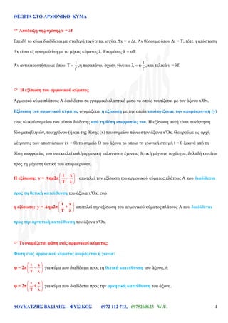 ΘΕΩΡΙΑ ΣΤΟ ΑΡΜΟΝΙΚΟ ΚΥΜΑ
ΔΟΥΚΑΤΖΗΣ ΒΑΣΙΛΗΣ – ΦΥΣΙΚΟΣ 6972 112 712, 6975260623 W.U. 4
 Απόδειξη της σχέσης υ = λf
Επειδή το κύμα διαδίδεται με σταθερή ταχύτητα, ισχύει Δx = υ·Δt. Αν θέσουμε όπου Δt = Τ, τότε η απόσταση
Δx είναι εξ ορισμού ίση με το μήκος κύματος λ. Επομένως λ = υΤ.
Αν αντικαταστήσουμε όπου
1
T
f
,η παραπάνω, σχέση γίνεται
1
f
, και τελικά υ = λf.
 Η εξίσωση του αρμονικού κύματος
Αρμονικό κύμα πλάτους Α διαδίδεται σε γραμμικό ελαστικό μέσο το οποίο ταυτίζεται με τον άξονα x′Ox.
Εξίσωση του αρμονικού κύματος ονομάζεται η εξίσωση με την οποία υπολογίζουμε την απομάκρυνση (y)
ενός υλικού σημείου του μέσου διάδοσης από τη θέση ισορροπίας του. Η εξίσωση αυτή είναι συνάρτηση
δύο μεταβλητών, του χρόνου (ή και της θέσης (x) του σημείου πάνω στον άξονα x′Ox. Θεωρούμε ως αρχή
μέτρησης των αποστάσεων (x = 0) το σημείο Ο του άξονα το οποίο τη χρονική στιγμή t = 0 ξεκινά από τη
θέση ισορροπίας του να εκτελεί απλή αρμονική ταλάντωση έχοντας θετική μέγιστη ταχύτητα, δηλαδή κινείται
προς τη μέγιστη θετική του απομάκρυνση.
Η εξίσωση:
t x
y = Aημ2π
Τ λ
αποτελεί την εξίσωση του αρμονικού κύματος πλάτους Α που διαδίδεται
προς τη θετική κατεύθυνση του άξονα x′Ox, ενώ
η εξίσωση:
t x
y = Aημ2π +
Τ λ
αποτελεί την εξίσωση του αρμονικού κύματος πλάτους Α που διαδίδεται
προς την αρνητική κατεύθυνση του άξονα x′Ox.
 Τι ονομάζεται φάση ενός αρμονικού κύματος;
Φάση ενός αρμονικού κύματος ονομάζεται η γωνία:
t x
φ = 2π
Τ λ
για κύμα που διαδίδεται προς τη θετική κατεύθυνση του άξονα, ή
t x
φ = 2π +
Τ λ
για κύμα που διαδίδεται προς την αρνητική κατεύθυνση του άξονα.
 