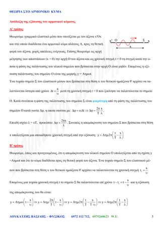 ΘΕΩΡΙΑ ΣΤΟ ΑΡΜΟΝΙΚΟ ΚΥΜΑ
ΔΟΥΚΑΤΖΗΣ ΒΑΣΙΛΗΣ – ΦΥΣΙΚΟΣ 6972 112 712, 6975260623 W.U. 5
Απόδειξη της εξίσωσης του αρμονικού κύματος
Α' τρόπος
Θεωρούμε γραμμικό ελαστικό μέσο που ταυτίζεται με τον άξονα x′Ox
και στο οποίο διαδίδεται ένα αρμονικό κύμα πλάτους Α, προς τη θετική
φορά του άξονα, χωρίς απώλειες ενέργειας. Επίσης θεωρούμε ως αρχή
μέτρησης των αποστάσεων (x = 0) την αρχή Ο του άξονα και ως χρονική στιγμή t = 0 τη στιγμή κατά την ο-
ποία η φάση της ταλάντωσης του υλικού σημείου που βρίσκεται στην αρχή Ο είναι μηδέν. Επομένως η εξί-
σωση ταλάντωσης του σημείου Ο είναι της μορφής y = Αημωt.
Ένα τυχαίο σημείο Σ του ελαστικού μέσου που βρίσκεται στη θέση x του θετικού ημιάξονα θ' αρχίσει να τα-
λαντώνεται ύστερα από χρόνο
x
t μετά τη χρονική στιγμή t = 0 που ξεκίνησε να ταλαντώνεται το σημείο
Ο. Κατά συνέπεια η φάση της ταλάντωσης του σημείου Σ είναι μικρότερη από τη φάση της ταλάντωσης του
σημείου Ο κατά γωνία Δφ, η οποία ισούται με:
2 x
t .
Επειδή ισχύει λ = υΤ, προκύπτει
2 x
. Συνεπώς η απομάκρυνση του σημείου Σ που βρίσκεται στη θέση
x υπολογίζεται μια οποιαδήποτε χρονική στιγμή από την εξίσωση:
t x
y A 2
Β′ τρόπος
Θεωρούμε, όπως και προηγουμένως, ότι η απομάκρυνση του υλικού σημείου Ο υπολογίζεται από τη σχέση y
=Αημωt και ότι το κύμα διαδίδεται προς τη θετική φορά του άξονα. Ένα τυχαίο σημείο Σ του ελαστικού μέ-
σου που βρίσκεται στη θέση x του θετικού ημιάξονα θ' αρχίσει να ταλαντώνεται τη χρονική στιγμή 1
x
t
Επομένως μια τυχαία χρονική στιγμή t το σημείο Σ θα ταλαντώνεται επί χρόνο 1
x
t t t και η εξίσωση
της απομάκρυνσης του θα είναι:
x 2 x t x t x
y A t y A t y A 2 y A 2
f(x )=-sin (4 x ) f(x )=-sin (4 x )
O Σx′
x
x
 