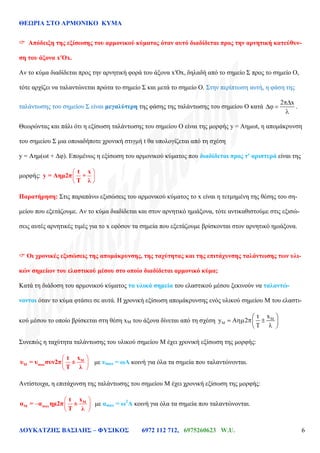ΘΕΩΡΙΑ ΣΤΟ ΑΡΜΟΝΙΚΟ ΚΥΜΑ
ΔΟΥΚΑΤΖΗΣ ΒΑΣΙΛΗΣ – ΦΥΣΙΚΟΣ 6972 112 712, 6975260623 W.U. 6
 Απόδειξη της εξίσωσης του αρμονικού κύματος όταν αυτό διαδίδεται προς την αρνητική κατεύθυν-
ση του άξονα x′Ox.
Αν το κύμα διαδίδεται προς την αρνητική φορά του άξονα x′Ox, δηλαδή από το σημείο Σ προς το σημείο Ο,
τότε αρχίζει να ταλαντώνεται πρώτα το σημείο Σ και μετά το σημείο Ο. Στην περίπτωση αυτή, η φάση της
ταλάντωσης του σημείου Σ είναι μεγαλύτερη της φάσης της ταλάντωσης του σημείου Ο κατά
2 x
.
Θεωρώντας και πάλι ότι η εξίσωση ταλάντωσης του σημείου Ο είναι της μορφής y = Αημωt, η απομάκρυνση
του σημείου Σ μια οποιαδήποτε χρονική στιγμή t θα υπολογίζεται από τη σχέση
y = Αημ(ωt + Δφ). Επομένως η εξίσωση του αρμονικού κύματος που διαδίδεται προς τ' αριστερά είναι της
μορφής:
t x
y = Aημ2π +
Τ λ
Παρατήρηση: Στις παραπάνω εξισώσεις του αρμονικού κύματος το x είναι η τετμημένη της θέσης του ση-
μείου που εξετάζουμε. Αν το κύμα διαδίδεται και στον αρνητικό ημιάξονα, τότε αντικαθιστούμε στις εξισώ-
σεις αυτές αρνητικές τιμές για το x εφόσον τα σημεία που εξετάζουμε βρίσκονται στον αρνητικό ημιάξονα.
 Οι χρονικές εξισώσεις της απομάκρυνσης, της ταχύτητας και της επιτάχυνσης ταλάντωσης των υλι-
κών σημείων του ελαστικού μέσου στο οποίο διαδίδεται αρμονικό κύμα;
Κατά τη διάδοση του αρμονικού κύματος τα υλικά σημεία του ελαστικού μέσου ξεκινούν να ταλαντώ-
νονται όταν το κύμα φτάσει σε αυτά. Η χρονική εξίσωση απομάκρυνσης ενός υλικού σημείου Μ του ελαστι-
κού μέσου το οποίο βρίσκεται στη θέση xM του άξονα δίνεται από τη σχέση
xt
y A 2
Συνεπώς η ταχύτητα ταλάντωσης του υλικού σημείου Μ έχει χρονική εξίσωση της μορφής:
Μ
Μ max
xt
υ = υ συν2π ±
Τ λ
με υmax = ωΑ κοινή για όλα τα σημεία που ταλαντώνονται.
Αντίστοιχα, η επιτάχυνση της ταλάντωσης του σημείου Μ έχει χρονική εξίσωση της μορφής:
Μ
Μ max
xt
α = α ημ2π ±
Τ λ
με αmax = ω2
Α κοινή για όλα τα σημεία που ταλαντώνονται.
 