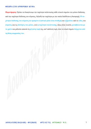 ΘΕΩΡΙΑ ΣΤΟ ΑΡΜΟΝΙΚΟ ΚΥΜΑ
ΔΟΥΚΑΤΖΗΣ ΒΑΣΙΛΗΣ – ΦΥΣΙΚΟΣ 6972 112 712, 6975260623 W.U. 7
Παρατήρηση: Πρέπει να διακρίνουμε την ταχύτητα ταλάντωσης κάθε υλικού σημείου του μέσου διάδοσης
από την ταχύτητα διάδοσης του κύματος, δηλαδή την ταχύτητα με την οποία διαδίδεται η διαταραχή. Η τα-
χύτητα διάδοσης του κύματος σε ορισμένο ελαστικό μέσο είναι σταθερή και εξαρτάται από το είδος του
κύματος και τις ιδιότητες του μέσου, ενώ η ταχύτητα ταλάντωσης, όπως είναι γνωστό, μεταβάλλεται με
το χρόνο και μάλιστα αποκτά τη μέγιστη τιμή της, κατ' απόλυτη τιμή, όταν το υλικό σημείο διέρχεται από
τη θέση ισορροπίας του.
 