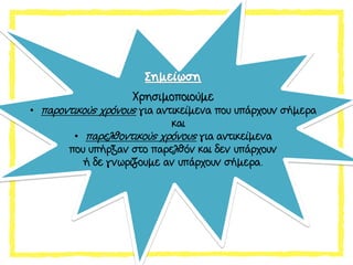 Χρησιμοποιούμε
• παροντικούς χρόνους για αντικείμενα που υπάρχουν σήμερα
και
• παρελθοντικούς χρόνους για αντικείμενα
που υπήρξαν στο παρελθόν και δεν υπάρχουν
ή δε γνωρίζουμε αν υπάρχουν σήμερα.
 