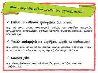  Επίθετα και επιθετικούς προσδιορισμούς (π.χ. μετοχές)
π.χ. πέτρινο σπίτι, αναλογικό ρολόι, επιτραπέζιο παιχνίδι,
αγωνιστικό αυτοκίνητο, ψάθινο καπέλο, όμορφη κούκλα, ξύλινο
κρεβάτι κ.α.
 Τοπικούς προσδιορισμούς (π.χ. επιρρήματα, εμπρόθετους προσδιορισμούς)
π.χ. μέσα, έξω, πάνω, κάτω, δίπλα, κοντά, μακριά, απέναντι, γύρω,
πίσω, μπροστά, εδώ, εκεί, προς την έξοδο, στην αυλή κ.α.
 Ενεστώτα χρόνο
π.χ. είναι, φαίνεται, αποτελείται, δείχνει, μοιάζει, κινείται,
τραβάει κ.α.
 