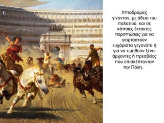 Ιπποδρομίες
γίνονταν, με άδεια του
παλατιού, και σε
κάποιες έκτακτες
περιπτώσεις για να
γιορταστούν
ευχάριστα γεγονότα ή
για να τιμηθούν ξένοι
άρχοντες ή πρεσβείες
που επισκέπτονταν
την Πόλη.
 