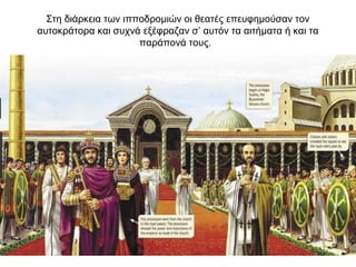 Στη διάρκεια των ιπποδρομιών οι θεατές επευφημούσαν τον
αυτοκράτορα και συχνά εξέφραζαν σ’ αυτόν τα αιτήματα ή και τα
παράπονά τους.
 