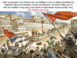 Από τα χρώματα των στολών και των λαβάρων τους, οι Δήμοι ονομάζονταν
Πράσινοι, Βένετοι (Γαλάζιοι), Λευκοί και Κόκκινοι. Το κοινό πάθος για τη
νίκη των ομάδων τους όμως τους έκανε να φιλονικούν συχνά μεταξύ τους.
Σου θυμίζει κάτι αυτό;
 