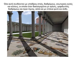 Όλα αυτά συνδέονταν με υπαίθριες στοές, διαδρόμους, εσωτερικές αυλές
και κήπους, οι οποίοι ήταν διακοσμημένοι με κρήνες, ψηφιδωτούς
διαδρόμους και έργα τέχνης, αλλά και με σπάνια φυτά και άνθη.
 