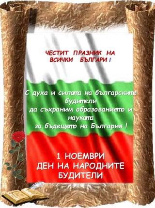 ЧЕСТИТ ПРАЗНИК НА
ВСИЧКИ БЪЛГАРИ !
С духа и силат а на българскит е
будит ели
да съхраним образованиет о и
наукат а
за бъдещет о на България !
1 НОЕМВРИ
ДЕН НА НАРОДНИТЕ
БУДИТЕЛИ
 