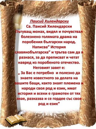 Паисий Хилендарски
Св. Паисий Хилендарски
Пътуващ монах, видял и почувствал
болезнено голямата драма на
поробения български народ.
Написва” История
славянобългарска” и тръгва сам да я
разнася, за да преписват и четат
навред из поробеното отечество.
Неговият завет е:
„ За Вас е потребно и полезно да
знаете известното за делата на
вашите бащи, както знаят племена и
народи своя род и език, имат
история и всеки е грамотен от тях
знае, разказва и се гордее със своя
род и език”
 