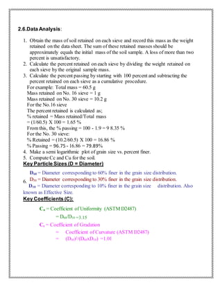 2.6.Data Analysis:
1. Obtain the mass of soil retained on each sieve and record this mass as the weight
retained on the data sheet. The sum of these retained masses should be
approximately equals the initial mass of the soil sample. A loss of more than two
percent is unsatisfactory.
2. Calculate the percent retained on each sieve by dividing the weight retained on
each sieve by the original sample mass.
3. Calculate the percent passing by starting with 100 percent and subtracting the
percent retained on each sieve as a cumulative procedure.
For example: Total mass = 60.5 g
Mass retained on No. 16 sieve = 1 g
Mass retained on No. 30 sieve = 10.2 g
For the No.16 sieve
The percent retained is calculated as;
% retained = Mass retained/Total mass
= (1/60.5) X 100 = 1.65 %
From this, the % passing = 100 - 1.9 = 9 8.35 %
For the No. 30 sieve:
% Retained = (10.2/60.5) X 100 = 16.86 %
% Passing = 96.75 - 16.86 = 79.89%
4. Make a semi logarithmic plot of grain size vs. percent finer.
5. Compute Cc and Cu for the soil.
Key Particle Sizes (D = Diameter)
D60 = Diameter corresponding to 60% finer in the grain size distribution.
D30 = Diameter corresponding to 30% finer in the grain size distribution.6.
D10 = Diameter corresponding to 10% finer in the grain size distribution. Also
known as Effective Size.
Key Coefficients (C):
Cu = Coefficient of Uniformity (ASTM D2487)
= D60/D10 =3.15
Cc = Coefficient of Gradation
= Coefficient of Curvature (ASTM D2487)
= (D30)2/(D60xD10) =1.01
 