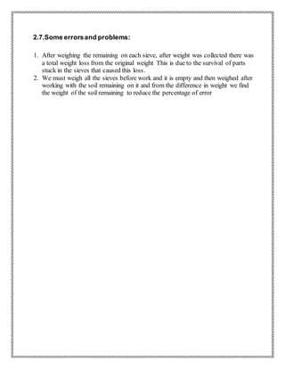 2.7.Some errorsand problems:
1. After weighing the remaining on each sieve, after weight was collected there was
a total weight loss from the original weight This is due to the survival of parts
stuck in the sieves that caused this loss.
2. We must weigh all the sieves before work and it is empty and then weighed after
working with the soil remaining on it and from the difference in weight we find
the weight of the soil remaining to reduce the percentage of error
 