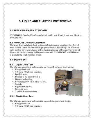 3. LIQUID AND PLASTIC LIMIT TESTING
3.1. APPLICABLE ASTM STANDARD
ASTM D4318: Standard Test Methods for Liquid Limit, Plastic Limit, and Plasticity
Index of Soils.
3.2. PURPOSE OF MEASUREMENT
The liquid limit and plastic limit tests provide information regarding the effect of
water content (w) on the mechanical properties of soil. Specifically, the effects of
water content on volume change and soil consistencyare addressed. The results of
this test are used to classify soil in accordancewith ASTM D2487, AASHTO and
to estimate the swell potential of soil.
3.3. EQUIPMENT
3.3.1. Liquid Limit Test
The following equipment and materials are required for liquid limit testing:
 Fine-grained soil.
 #40 sieve (0.425-mm opening).
 Distilled water.
 Balance to the nearest 0.01 g.
 Glass to soil mixing.
 Soil drying oven set at 110o ± 5 o C.
 Spatula.
 Liquid limit device.
 Grooving tool.
 3 soil moisture containers.
3.3.2. Plastic Limit Test
The following equipment and materials required for plastic limit testing:
 Fine-grained soil.
 #40 sieve (0.425-mm opening).
 