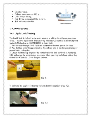  Distilled water.
 Balance to the nearest 0.01 g.
 Glass to soil mixing.
 Soil drying oven set at 110o ± 5 o C.
 Soil moisture container.
3.4. PROCEDURE
3.4.1 Liquid Limit Testing
The liquid limit is defined as the water content at which the soil starts to act as a
liquid. To derive liquid limit, the following procedure, described as the Multipoint
Method (Method A) in ASTM D4318, is described:
1) Pass the soil through a #40 sieve and use the fraction that passes the sieve.
2) Add distilled water to approximately 50 g of soil until it has the consistency of
peanut butter or frosting.
3) Check that the drop height of the cup in the liquid limit device is 1.0 cm (Fig.
3.1), and adjust the apparatus as necessary. Most grooving tools have a tab with a
dimension of exactly 1.0 cm that you can use.
Fig. 3.1
4) Spread a flat layer of soil in the cup with the frosting knife (Fig. 3.2).
Fig. 3.2
 