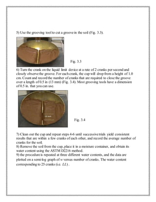 5) Use the grooving toolto cut a groove in the soil (Fig. 3.3).
Fig. 3.3
6) Turn the crank on the liquid limit device at a rate of 2 cranks per second and
closely observethe groove. For each crank, the cup will drop from a height of 1.0
cm. Count and record the number of cranks that are required to close the groove
over a length of 0.5 in (13 mm) (Fig. 3.4). Most grooving tools have a dimension
of 0.5 in. that you can use.
Fig. 3.4
7) Clean out the cup and repeat steps 4-6 until successivetrials yield consistent
results that are within a few cranks of each other, and record the average number of
cranks for the soil.
8) Remove the soil from the cup, place it in a moisture container, and obtain its
water content using the ASTM D2216 method.
9) the procedureis repeated at three different water contents, and the data are
plotted on a semi-log graph of w versus number of cranks. The water content
corresponding to 25 cranks (i.e. LL) .
 