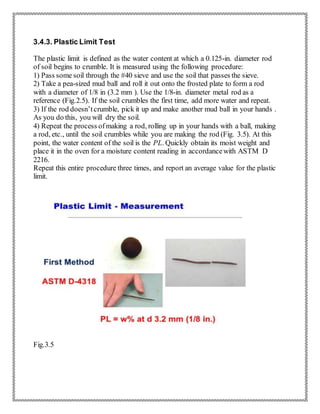 3.4.3. Plastic Limit Test
The plastic limit is defined as the water content at which a 0.125-in. diameter rod
of soil begins to crumble. It is measured using the following procedure:
1) Pass some soil through the #40 sieve and use the soil that passes the sieve.
2) Take a pea-sized mud ball and roll it out onto the frosted plate to form a rod
with a diameter of 1/8 in (3.2 mm ). Use the 1/8-in. diameter metal rod as a
reference (Fig.2.5). If the soil crumbles the first time, add more water and repeat.
3) If the rod doesn’tcrumble, pick it up and make another mud ball in your hands .
As you do this, you will dry the soil.
4) Repeat the process ofmaking a rod, rolling up in your hands with a ball, making
a rod, etc., until the soil crumbles while you are making the rod (Fig. 3.5). At this
point, the water content of the soil is the PL. Quickly obtain its moist weight and
place it in the oven for a moisture content reading in accordancewith ASTM D
2216.
Repeat this entire procedure three times, and report an average value for the plastic
limit.
Fig.3.5
 