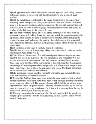 3)Push a portion of the mixed soil into the cup with a palette knife taking care not
to trap air. Strike off excess soil with the straightedge to give a smooth level
surface.
4)With the penetration cone locked in the raised position lower the supporting
assembly so that the tip of the cone just touches the surface of the soil. When the
cone is in the correctposition a slight movement of the cup will just mark the soil
surface. Lower the stem of the dial gauge to contact the cone shaft and record the
reading of the dial gauge to the nearest 0.1 mm.
5)Release the cone for a period of 5 ± 1 s. If the apparatus is not fitted with an
automatic release and locking device take care not to jerk the apparatus during this
operation. After locking the cone in position lower the stem of the dial gauge to
contact the cone shaft and record the reading of the dial gauge to the nearest 0.1
mm. Record the difference between the beginning and end of the drop as the cone
penetration.
6)Lift out the cone and clean it carefully to avoid scratching.
7)Add a little more wet soil to the cup, taking care not to trap air, make the surface
smooth as in 3 and repeat 4 to 6.
8)If the difference between the first and second penetration readings is not more
than 0.5 mm record the average of the two penetrations and proceed to 9. If the
second penetration is more than 0.5 mm and less than 1 mm different from the
first, carry out a third test. If the overall range is then not more than 1 mm record
the average of the three penetrations and proceed to 9. If the overall range is more
than 1 mm remove the soil from the cup, remix and repeat 3 to 8 until consistent
results are obtained and then proceed to 9.
9)Take a moisture content sample of about 10 g from the area penetrated by the
cone and determine the moisture content.
10)Repeat3 to 9 at least three more times using the same sample of soil to which
further increments of distilled water have been added. Proceed from the drier to the
wetter condition of the soil. The amount of water added shall be such that a range
of penetration values of approximately 15 mm to 25 mm is covered by the four or
more test runs and is evenly distributed. Each time soil is removed from the cup for
the addition of water, wash and dry the cup.
11)If at any time during the above procedurethe soil has to be left for a while on
the glass plate cover the soil with the evaporating dish or a damp cloth to prevent
the soil drying out.
 