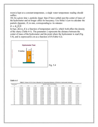 room is kept at a constant temperature, a single water temperature reading should
suffice.
10) At a given time t, particles larger than D have settled past the center of mass of
the hydrometer and no longer affect its buoyancy. Use Stoke’s Law to calculate the
particle diameter, D, in mm, correspondingto t in minutes:
𝐷 = 𝐾√ 𝐿/𝑡
In Eqn. above, K is a function of temperature and Gs, which both affect the density
of the slurry (Table 4-1). The parameter L represents the distance between the
center of mass of the hydrometer and the point where the hydrometer is read (Fig.
5.4), and is expressed in cm as a function of R (Table 4.2).
Fig. 5.4
Table 4-1
 