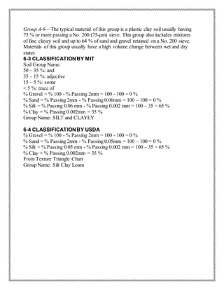 Group A-6—The typical material of this group is a plastic clay soil usually having
75 % or more passing a No. 200 (75-μm) sieve. This group also includes mixtures
of fine clayey soil and up to 64 % of sand and gravel retained on a No. 200 sieve.
Materials of this group usually have a high volume change between wet and dry
states
6-3 CLASSIFICATIONBY MIT
Soil Group Name:
50 – 35 %: and
35 – 15 %: adjective
15 – 5 %: some
< 5 %: trace of
% Gravel = % 100 - % Passing 2mm = 100 - 100 = 0 %
% Sand = % Passing 2mm - % Passing 0.06mm = 100 – 100 = 0 %
% Silt = % Passing 0.06 mm - % Passing 0.002 mm = 100 – 35 = 65 %
% Clay = % Passing 0.002mm = 35 %
Group Name: SILT and CLAYEY
6-4 CLASSIFICATIONBY USDA
% Gravel = % 100 - % Passing 2mm = 100 - 100 = 0 %
% Sand = % Passing 2mm - % Passing 0.05mm = 100 – 100 = 0 %
% Silt = % Passing 0.05 mm - % Passing 0.002 mm = 100 – 35 = 65 %
% Clay = % Passing 0.002mm = 35 %
From Texture Triangle Chart
Group Name: Silt Clay Loam
 