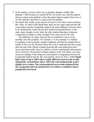 2. In the analysis of sieves, there are no granules diameter smaller than
diameter # 200 becausewe washed all the soil on this sieve and the analysis
did not contain most gradients where the grains begin to appear from sieve #
16 This indicates that there is a gap in the soil gradient .
3. The liquid limit define as the percent of water in soil when it start to behave
like water. In order to find liquid limit there are two major approachthe fall
cone method and the Casagrande method, the main difference between them
in the fundamental works that the first method is depend directly on the
static shear strength of soil, while the other method introduce a dynamic
component not related to shear strength in the same way for all soils.
The difference in values between the two methods is due to errors
resulting from the examiner, for example a 13 mm estimate in a method
Casagrande or not to dry the sample completely and that the sample did not
remain in the oven for 24 hours where the oven is separated from the energy
after the end of the official working hoursthe fall cone method provides
more consistent results since it is subject to fewer experimental and operator
errors. However, the presence of large particles in the soil matrix can cause
erroneous readings when using the cone method A comparison between the
Casagrande method and the fall cone method, shown in (Fig.7.1).For liquid
limit values of up to 100% there is little difference between the results
obtained by eachmethod .Above 100%the cone method tends to give
slightly lowervalues. The relationship betweenresults obtained from
the casagrande andcone method base on evidence available is shown
graphically from head.
 