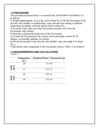 1-4 PROCEDURE
The procedurepresented herein is consistent with ASTM D854 TestMethod A is
as follows:
1) Weight approximately 10 g of dry soil to obtain Ms.2) Fill the Pycnometer to the
etch line with distilled or demineralized water and take four reading in different
temperature by making cold bath and hot bath to obtain Mpw,C.
3) Pour half of the water out of the Pycnometer and place the soil in the
Pycnometer with a funnel.
4) Wash the soil down the inside neck of the Pycnometer.
5) Connect the Pycnometer to the vacuum sourceand apply vacuum for 30
minutes, occasionally agitating the mixture.
6) Fill the Pycnometer to the etch line with distilled water and weigh it to obtain
Mpws,C.
7) Record the water temperature in the Pycnometer and use Table 1-2 to obtain K.
1-5 MEASUREMENTS AND CALCULATIONS
TABLE 1-1
Temperature
(Co)
Weight of Water + Pycnometer (g)
Cold
Bath
20 131.66
15 131.72
Hot
Bath
36 131.31
30 131.44
 