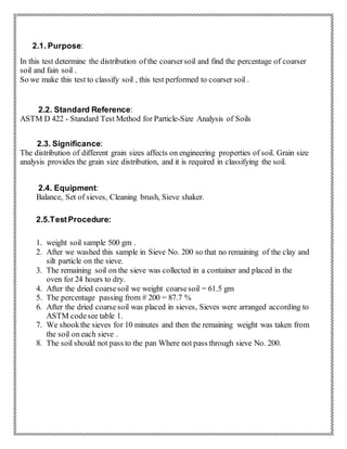 2.1. Purpose:
In this test determine the distribution of the coarsersoil and find the percentage of coarser
soil and fain soil .
So we make this test to classify soil , this test performed to coarser soil .
2.2. Standard Reference:
ASTM D 422 - Standard Test Method for Particle-Size Analysis of Soils
2.3. Significance:
The distribution of different grain sizes affects on engineering properties of soil. Grain size
analysis provides the grain size distribution, and it is required in classifying the soil.
2.4. Equipment:
Balance, Set of sieves, Cleaning brush, Sieve shaker.
2.5.TestProcedure:
1. weight soil sample 500 gm .
2. After we washed this sample in Sieve No. 200 so that no remaining of the clay and
silt particle on the sieve.
3. The remaining soil on the sieve was collected in a container and placed in the
oven for 24 hours to dry.
4. After the dried coarsesoil we weight coarsesoil = 61.5 gm
5. The percentage passing from # 200 = 87.7 %
6. After the dried coarsesoil was placed in sieves, Sieves were arranged according to
ASTM codesee table 1.
7. We shookthe sieves for 10 minutes and then the remaining weight was taken from
the soil on each sieve .
8. The soil should not pass to the pan Where not pass through sieve No. 200.
 