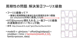 ԤΆ}Qߢڥթ`ꥨ
? թ`ꥨäƣ
? }jvgΤԤ֤v
(ex: sine/cosine)κͤ˱F
? RǤharmonic헤롣(һթ`ꥨ
βӲ֤ϩ`˥å)
? οhttp://www.di.fc.ul.pt/~jpn/r/fourier/fourier.html
? model3 <- glm(aces ~ offset(log(stdpop)) +
smokban + time + harmonic(month,2,12),
family=poisson, data)
 