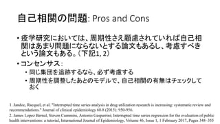 ԼvΆ}: Pros and Cons
? ѧоˤƤϡԤ]ƤԼ
vϤޤꆖ}ˤʤʤȤՓĤ⤢뤷]٤
ȤՓĤ⤢롣ӛ1, 2
? 󥻥󥵥
? ͬ׷Eʤ顢ؤ]
? Ԥ{ȤΥǥǡԼvПoϥå

2. James Lopez Bernal, Steven Cummins, Antonio Gasparrini; Interrupted time series regression for the evaluation of public
health interventions: a tutorial, International Journal of Epidemiology, Volume 46, Issue 1, 1 February 2017, Pages 348C355
1. Jandoc, Racquel, et al. "Interrupted time series analysis in drug utilization research is increasing: systematic review and
recommendations." Journal of clinical epidemiology 68.8 (2015): 950-956.
 