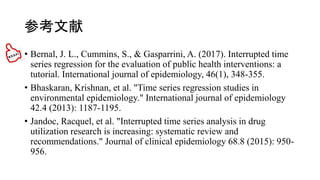 ο
? Bernal, J. L., Cummins, S., & Gasparrini, A. (2017). Interrupted time
series regression for the evaluation of public health interventions: a
tutorial. International journal of epidemiology, 46(1), 348-355.
? Bhaskaran, Krishnan, et al. "Time series regression studies in
environmental epidemiology." International journal of epidemiology
42.4 (2013): 1187-1195.
? Jandoc, Racquel, et al. "Interrupted time series analysis in drug
utilization research is increasing: systematic review and
recommendations." Journal of clinical epidemiology 68.8 (2015): 950-
956.
 