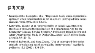 ο
? Kontopantelis, Evangelos, et al. "Regression based quasi-experimental
approach when randomisation is not an option: interrupted time series
analysis." bmj 350 (2015): h2750.
? Katayama, Yusuke, et al. "Improvements in Patient Acceptance by
Hospitals Following the Introduction of a Smartphone App for the
Emergency Medical Service System: A Population-Based Before-and-
After Observational Study in Osaka City, Japan." JMIR mHealth and
uHealth 5.9 (2017).
? Penfold, Robert B., and Fang Zhang. "Use of interrupted time series
analysis in evaluating health care quality improvements." Academic
pediatrics 13.6 (2013): S38-S44.
 