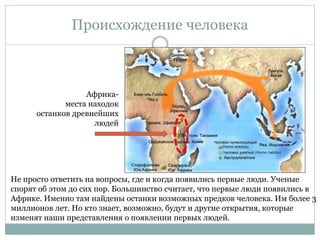 Происхождение человека
Не просто ответить на вопросы, где и когда появились первые люди. Ученые
спорят об этом до сих пор. Большинство считает, что первые люди появились в
Африке. Именно там найдены останки возможных предков человека. Им более 3
миллионов лет. Но кто знает, возможно, будут и другие открытия, которые
изменят наши представления о появлении первых людей.
Африка-
места находок
останков древнейших
людей
 
